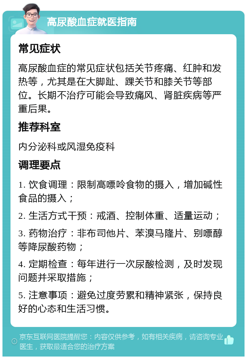 高尿酸血症就医指南 常见症状 高尿酸血症的常见症状包括关节疼痛、红肿和发热等，尤其是在大脚趾、踝关节和膝关节等部位。长期不治疗可能会导致痛风、肾脏疾病等严重后果。 推荐科室 内分泌科或风湿免疫科 调理要点 1. 饮食调理：限制高嘌呤食物的摄入，增加碱性食品的摄入； 2. 生活方式干预：戒酒、控制体重、适量运动； 3. 药物治疗：非布司他片、苯溴马隆片、别嘌醇等降尿酸药物； 4. 定期检查：每年进行一次尿酸检测，及时发现问题并采取措施； 5. 注意事项：避免过度劳累和精神紧张，保持良好的心态和生活习惯。