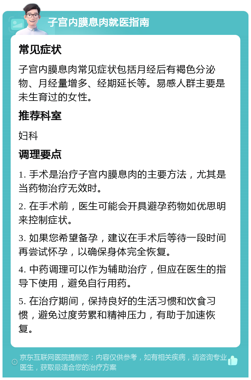 子宫内膜息肉就医指南 常见症状 子宫内膜息肉常见症状包括月经后有褐色分泌物、月经量增多、经期延长等。易感人群主要是未生育过的女性。 推荐科室 妇科 调理要点 1. 手术是治疗子宫内膜息肉的主要方法，尤其是当药物治疗无效时。 2. 在手术前，医生可能会开具避孕药物如优思明来控制症状。 3. 如果您希望备孕，建议在手术后等待一段时间再尝试怀孕，以确保身体完全恢复。 4. 中药调理可以作为辅助治疗，但应在医生的指导下使用，避免自行用药。 5. 在治疗期间，保持良好的生活习惯和饮食习惯，避免过度劳累和精神压力，有助于加速恢复。