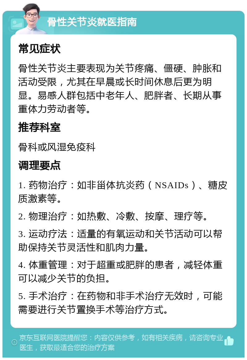 骨性关节炎就医指南 常见症状 骨性关节炎主要表现为关节疼痛、僵硬、肿胀和活动受限，尤其在早晨或长时间休息后更为明显。易感人群包括中老年人、肥胖者、长期从事重体力劳动者等。 推荐科室 骨科或风湿免疫科 调理要点 1. 药物治疗：如非甾体抗炎药（NSAIDs）、糖皮质激素等。 2. 物理治疗：如热敷、冷敷、按摩、理疗等。 3. 运动疗法：适量的有氧运动和关节活动可以帮助保持关节灵活性和肌肉力量。 4. 体重管理：对于超重或肥胖的患者，减轻体重可以减少关节的负担。 5. 手术治疗：在药物和非手术治疗无效时，可能需要进行关节置换手术等治疗方式。