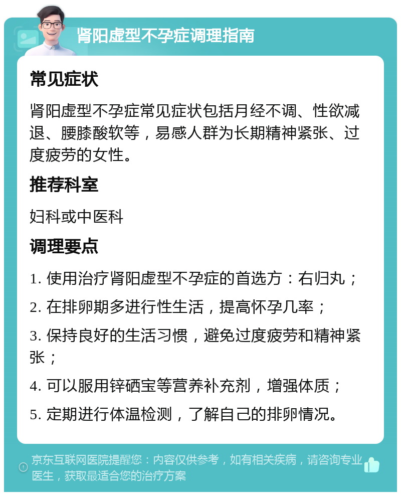 肾阳虚型不孕症调理指南 常见症状 肾阳虚型不孕症常见症状包括月经不调、性欲减退、腰膝酸软等，易感人群为长期精神紧张、过度疲劳的女性。 推荐科室 妇科或中医科 调理要点 1. 使用治疗肾阳虚型不孕症的首选方：右归丸； 2. 在排卵期多进行性生活，提高怀孕几率； 3. 保持良好的生活习惯，避免过度疲劳和精神紧张； 4. 可以服用锌硒宝等营养补充剂，增强体质； 5. 定期进行体温检测，了解自己的排卵情况。