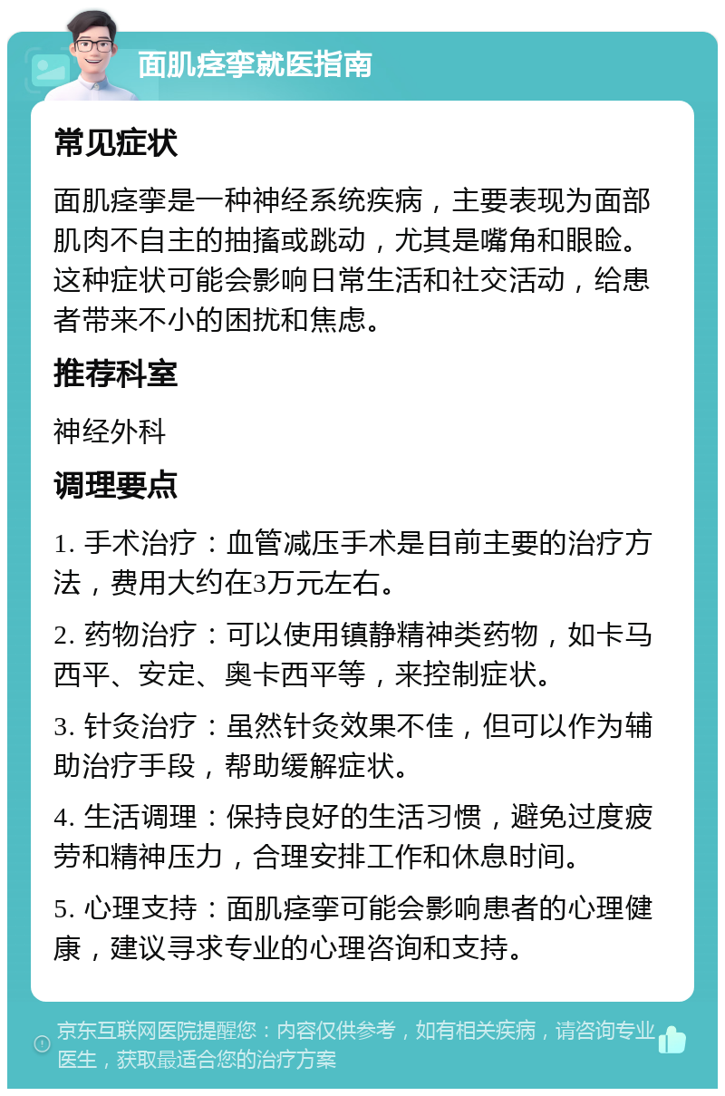 面肌痉挛就医指南 常见症状 面肌痉挛是一种神经系统疾病，主要表现为面部肌肉不自主的抽搐或跳动，尤其是嘴角和眼睑。这种症状可能会影响日常生活和社交活动，给患者带来不小的困扰和焦虑。 推荐科室 神经外科 调理要点 1. 手术治疗：血管减压手术是目前主要的治疗方法，费用大约在3万元左右。 2. 药物治疗：可以使用镇静精神类药物，如卡马西平、安定、奥卡西平等，来控制症状。 3. 针灸治疗：虽然针灸效果不佳，但可以作为辅助治疗手段，帮助缓解症状。 4. 生活调理：保持良好的生活习惯，避免过度疲劳和精神压力，合理安排工作和休息时间。 5. 心理支持：面肌痉挛可能会影响患者的心理健康，建议寻求专业的心理咨询和支持。