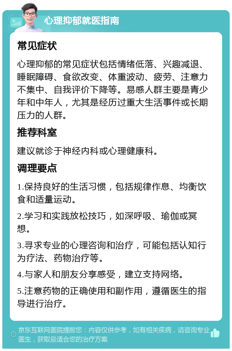 心理抑郁就医指南 常见症状 心理抑郁的常见症状包括情绪低落、兴趣减退、睡眠障碍、食欲改变、体重波动、疲劳、注意力不集中、自我评价下降等。易感人群主要是青少年和中年人，尤其是经历过重大生活事件或长期压力的人群。 推荐科室 建议就诊于神经内科或心理健康科。 调理要点 1.保持良好的生活习惯，包括规律作息、均衡饮食和适量运动。 2.学习和实践放松技巧，如深呼吸、瑜伽或冥想。 3.寻求专业的心理咨询和治疗，可能包括认知行为疗法、药物治疗等。 4.与家人和朋友分享感受，建立支持网络。 5.注意药物的正确使用和副作用，遵循医生的指导进行治疗。