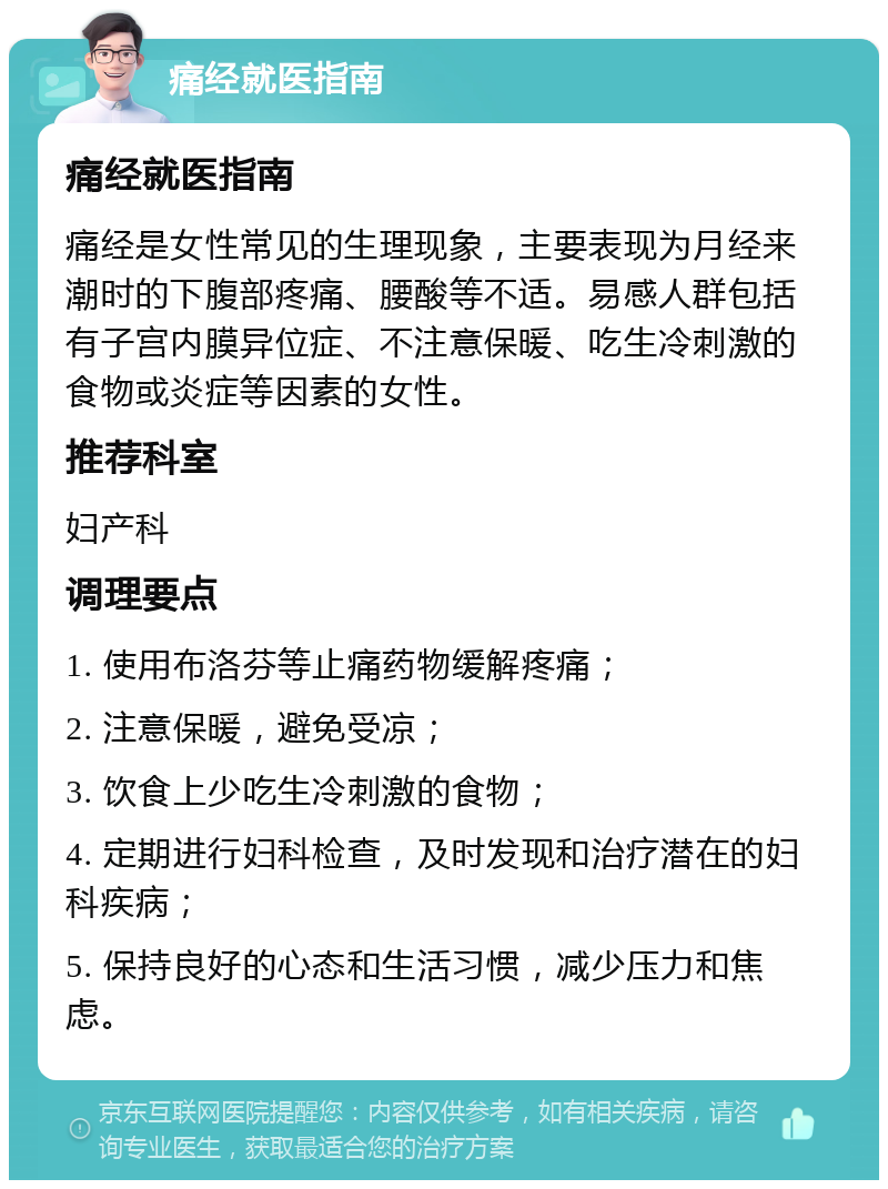 痛经就医指南 痛经就医指南 痛经是女性常见的生理现象，主要表现为月经来潮时的下腹部疼痛、腰酸等不适。易感人群包括有子宫内膜异位症、不注意保暖、吃生冷刺激的食物或炎症等因素的女性。 推荐科室 妇产科 调理要点 1. 使用布洛芬等止痛药物缓解疼痛； 2. 注意保暖，避免受凉； 3. 饮食上少吃生冷刺激的食物； 4. 定期进行妇科检查，及时发现和治疗潜在的妇科疾病； 5. 保持良好的心态和生活习惯，减少压力和焦虑。