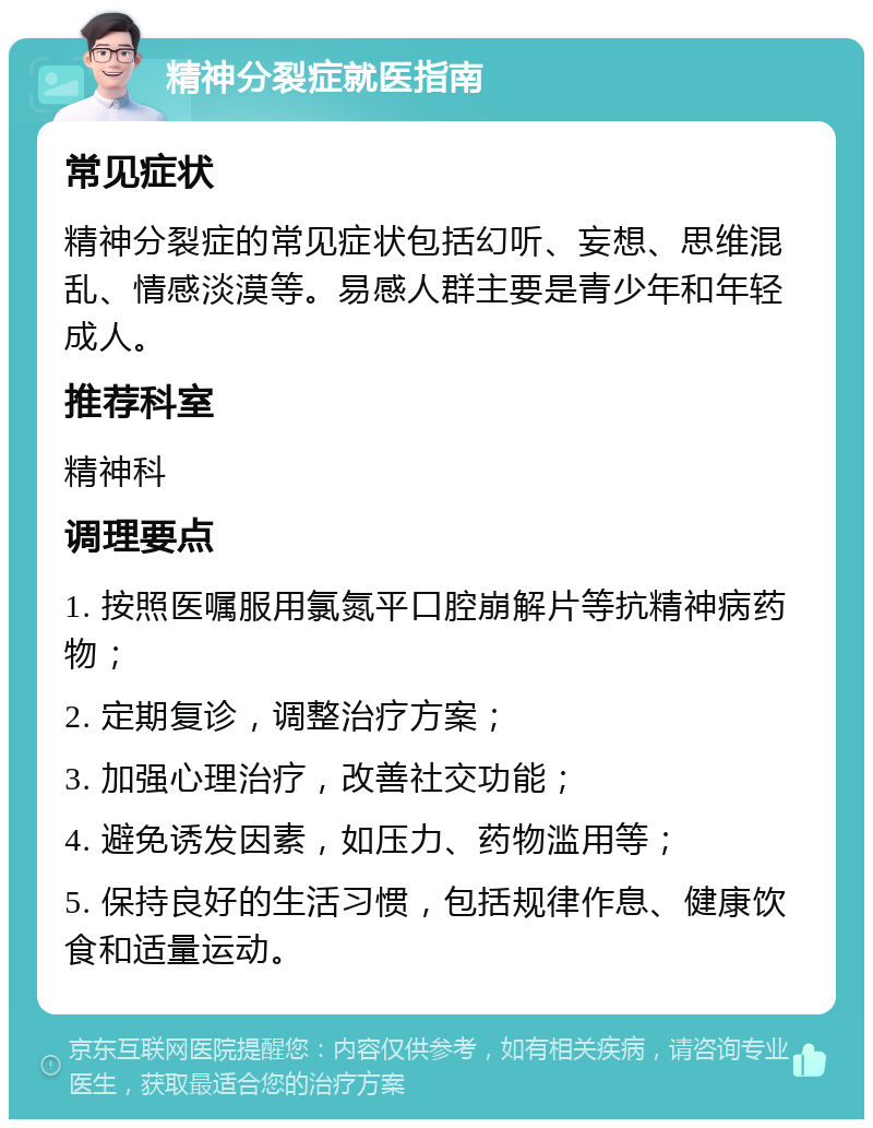 精神分裂症就医指南 常见症状 精神分裂症的常见症状包括幻听、妄想、思维混乱、情感淡漠等。易感人群主要是青少年和年轻成人。 推荐科室 精神科 调理要点 1. 按照医嘱服用氯氮平口腔崩解片等抗精神病药物； 2. 定期复诊，调整治疗方案； 3. 加强心理治疗，改善社交功能； 4. 避免诱发因素，如压力、药物滥用等； 5. 保持良好的生活习惯，包括规律作息、健康饮食和适量运动。