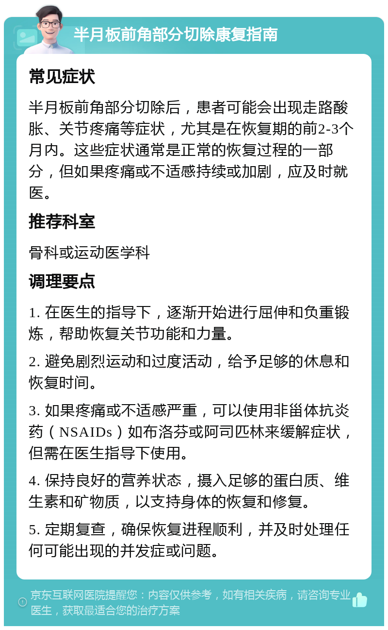 半月板前角部分切除康复指南 常见症状 半月板前角部分切除后，患者可能会出现走路酸胀、关节疼痛等症状，尤其是在恢复期的前2-3个月内。这些症状通常是正常的恢复过程的一部分，但如果疼痛或不适感持续或加剧，应及时就医。 推荐科室 骨科或运动医学科 调理要点 1. 在医生的指导下，逐渐开始进行屈伸和负重锻炼，帮助恢复关节功能和力量。 2. 避免剧烈运动和过度活动，给予足够的休息和恢复时间。 3. 如果疼痛或不适感严重，可以使用非甾体抗炎药（NSAIDs）如布洛芬或阿司匹林来缓解症状，但需在医生指导下使用。 4. 保持良好的营养状态，摄入足够的蛋白质、维生素和矿物质，以支持身体的恢复和修复。 5. 定期复查，确保恢复进程顺利，并及时处理任何可能出现的并发症或问题。