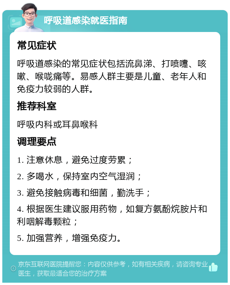 呼吸道感染就医指南 常见症状 呼吸道感染的常见症状包括流鼻涕、打喷嚏、咳嗽、喉咙痛等。易感人群主要是儿童、老年人和免疫力较弱的人群。 推荐科室 呼吸内科或耳鼻喉科 调理要点 1. 注意休息，避免过度劳累； 2. 多喝水，保持室内空气湿润； 3. 避免接触病毒和细菌，勤洗手； 4. 根据医生建议服用药物，如复方氨酚烷胺片和利咽解毒颗粒； 5. 加强营养，增强免疫力。