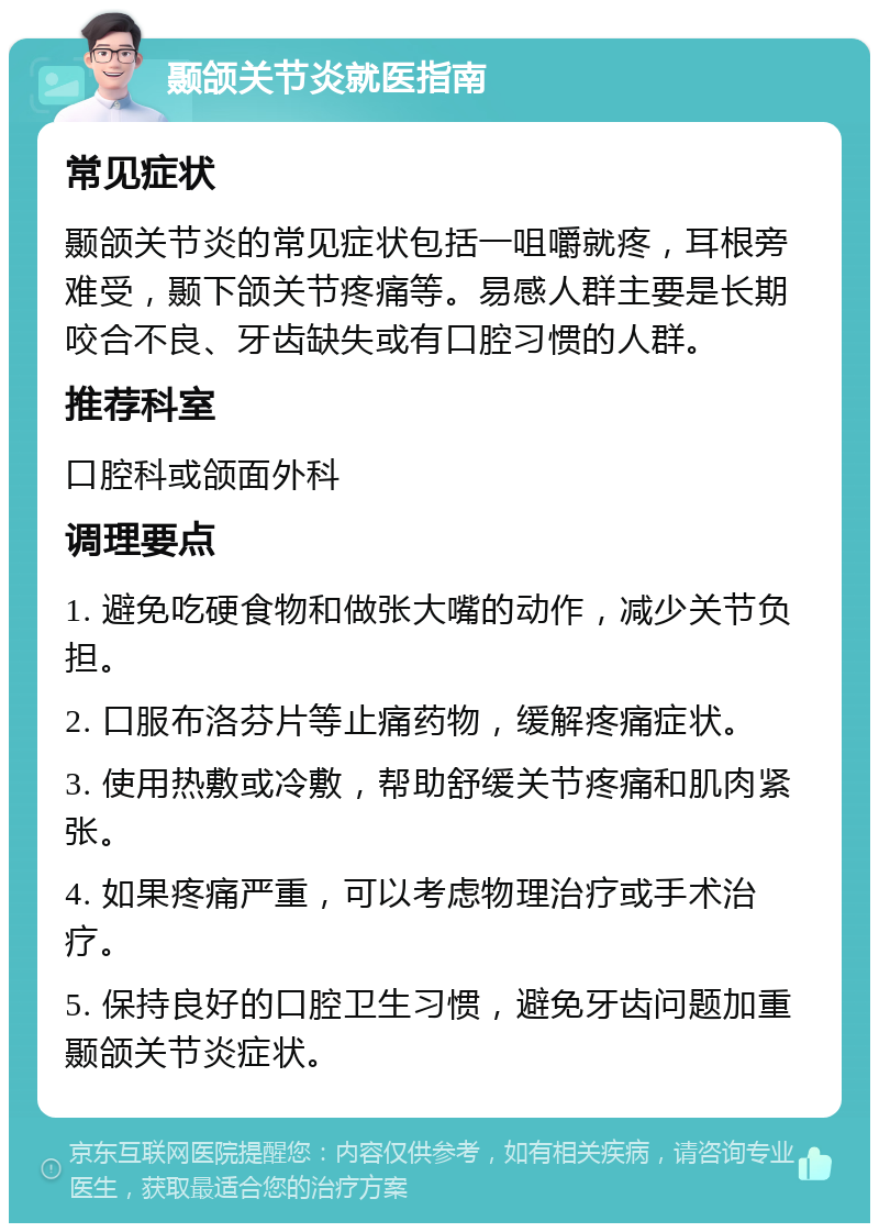 颞颌关节炎就医指南 常见症状 颞颌关节炎的常见症状包括一咀嚼就疼，耳根旁难受，颞下颌关节疼痛等。易感人群主要是长期咬合不良、牙齿缺失或有口腔习惯的人群。 推荐科室 口腔科或颌面外科 调理要点 1. 避免吃硬食物和做张大嘴的动作，减少关节负担。 2. 口服布洛芬片等止痛药物，缓解疼痛症状。 3. 使用热敷或冷敷，帮助舒缓关节疼痛和肌肉紧张。 4. 如果疼痛严重，可以考虑物理治疗或手术治疗。 5. 保持良好的口腔卫生习惯，避免牙齿问题加重颞颌关节炎症状。