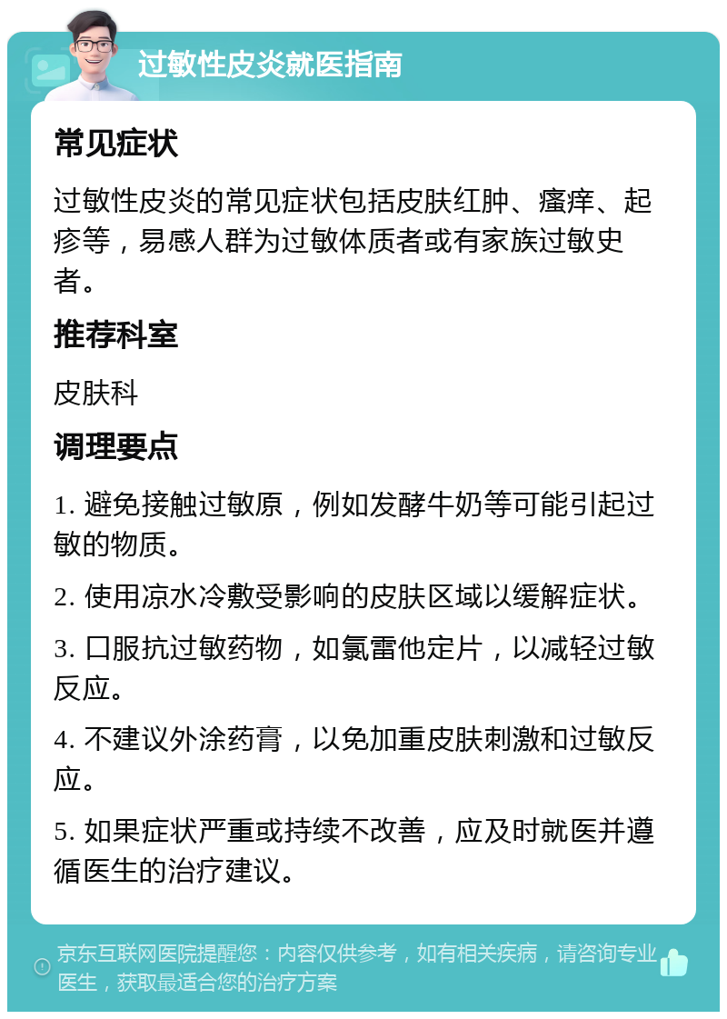 过敏性皮炎就医指南 常见症状 过敏性皮炎的常见症状包括皮肤红肿、瘙痒、起疹等，易感人群为过敏体质者或有家族过敏史者。 推荐科室 皮肤科 调理要点 1. 避免接触过敏原，例如发酵牛奶等可能引起过敏的物质。 2. 使用凉水冷敷受影响的皮肤区域以缓解症状。 3. 口服抗过敏药物，如氯雷他定片，以减轻过敏反应。 4. 不建议外涂药膏，以免加重皮肤刺激和过敏反应。 5. 如果症状严重或持续不改善，应及时就医并遵循医生的治疗建议。