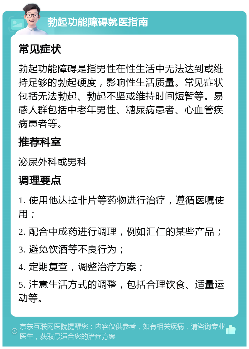 勃起功能障碍就医指南 常见症状 勃起功能障碍是指男性在性生活中无法达到或维持足够的勃起硬度，影响性生活质量。常见症状包括无法勃起、勃起不坚或维持时间短暂等。易感人群包括中老年男性、糖尿病患者、心血管疾病患者等。 推荐科室 泌尿外科或男科 调理要点 1. 使用他达拉非片等药物进行治疗，遵循医嘱使用； 2. 配合中成药进行调理，例如汇仁的某些产品； 3. 避免饮酒等不良行为； 4. 定期复查，调整治疗方案； 5. 注意生活方式的调整，包括合理饮食、适量运动等。