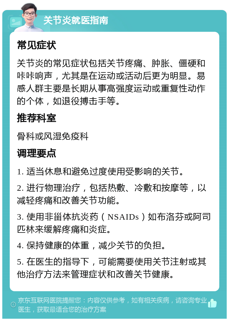 关节炎就医指南 常见症状 关节炎的常见症状包括关节疼痛、肿胀、僵硬和咔咔响声，尤其是在运动或活动后更为明显。易感人群主要是长期从事高强度运动或重复性动作的个体，如退役搏击手等。 推荐科室 骨科或风湿免疫科 调理要点 1. 适当休息和避免过度使用受影响的关节。 2. 进行物理治疗，包括热敷、冷敷和按摩等，以减轻疼痛和改善关节功能。 3. 使用非甾体抗炎药（NSAIDs）如布洛芬或阿司匹林来缓解疼痛和炎症。 4. 保持健康的体重，减少关节的负担。 5. 在医生的指导下，可能需要使用关节注射或其他治疗方法来管理症状和改善关节健康。