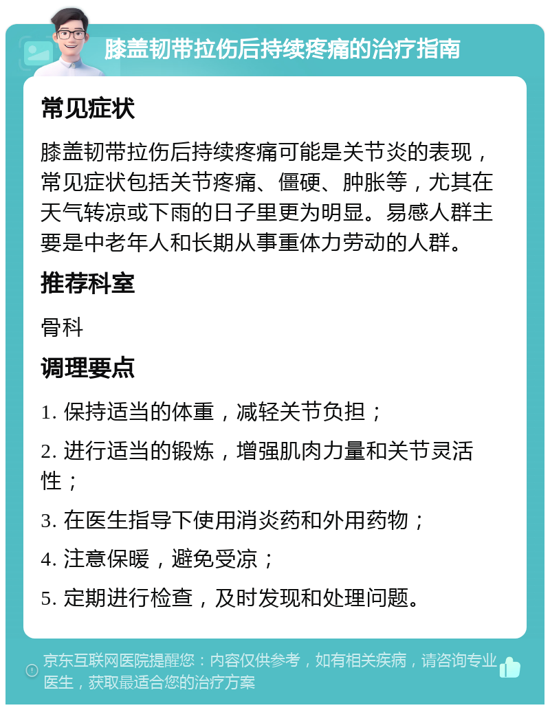 膝盖韧带拉伤后持续疼痛的治疗指南 常见症状 膝盖韧带拉伤后持续疼痛可能是关节炎的表现，常见症状包括关节疼痛、僵硬、肿胀等，尤其在天气转凉或下雨的日子里更为明显。易感人群主要是中老年人和长期从事重体力劳动的人群。 推荐科室 骨科 调理要点 1. 保持适当的体重，减轻关节负担； 2. 进行适当的锻炼，增强肌肉力量和关节灵活性； 3. 在医生指导下使用消炎药和外用药物； 4. 注意保暖，避免受凉； 5. 定期进行检查，及时发现和处理问题。