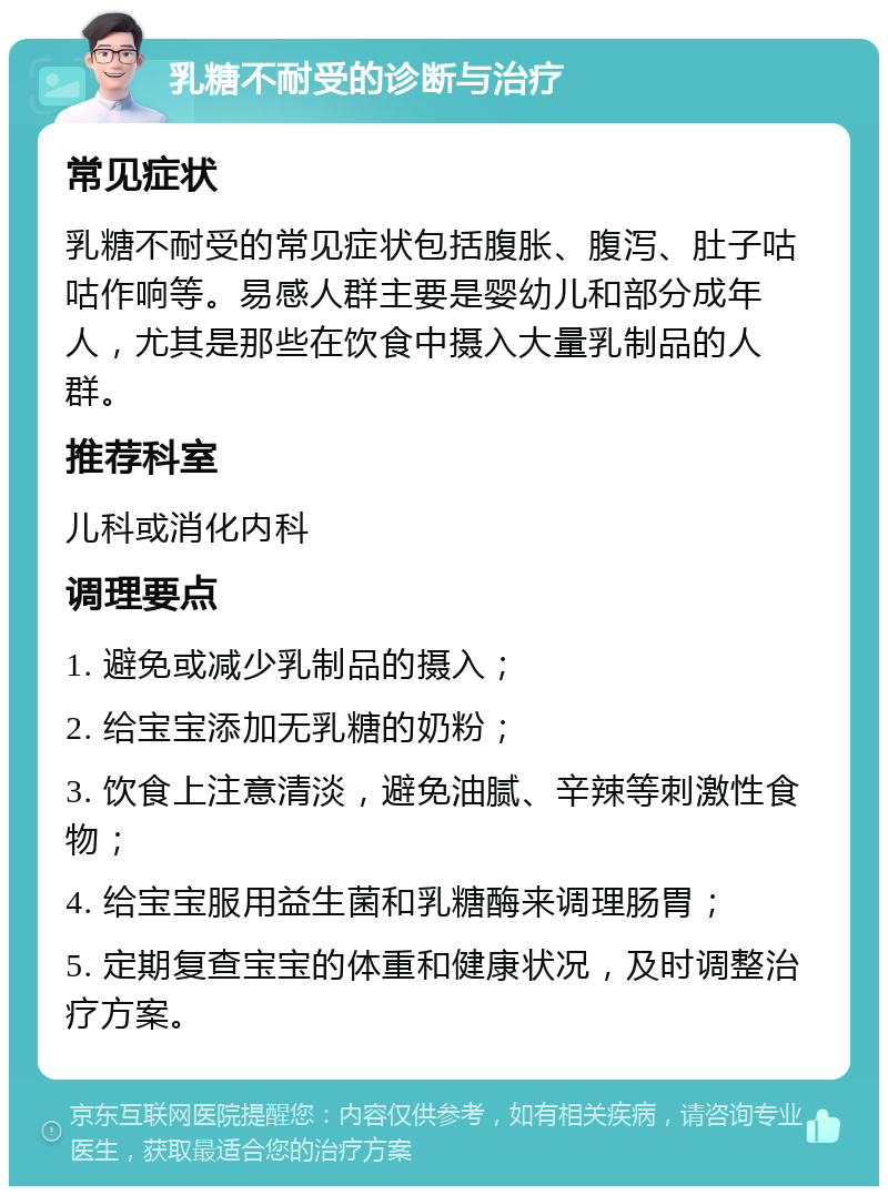 乳糖不耐受的诊断与治疗 常见症状 乳糖不耐受的常见症状包括腹胀、腹泻、肚子咕咕作响等。易感人群主要是婴幼儿和部分成年人，尤其是那些在饮食中摄入大量乳制品的人群。 推荐科室 儿科或消化内科 调理要点 1. 避免或减少乳制品的摄入； 2. 给宝宝添加无乳糖的奶粉； 3. 饮食上注意清淡，避免油腻、辛辣等刺激性食物； 4. 给宝宝服用益生菌和乳糖酶来调理肠胃； 5. 定期复查宝宝的体重和健康状况，及时调整治疗方案。