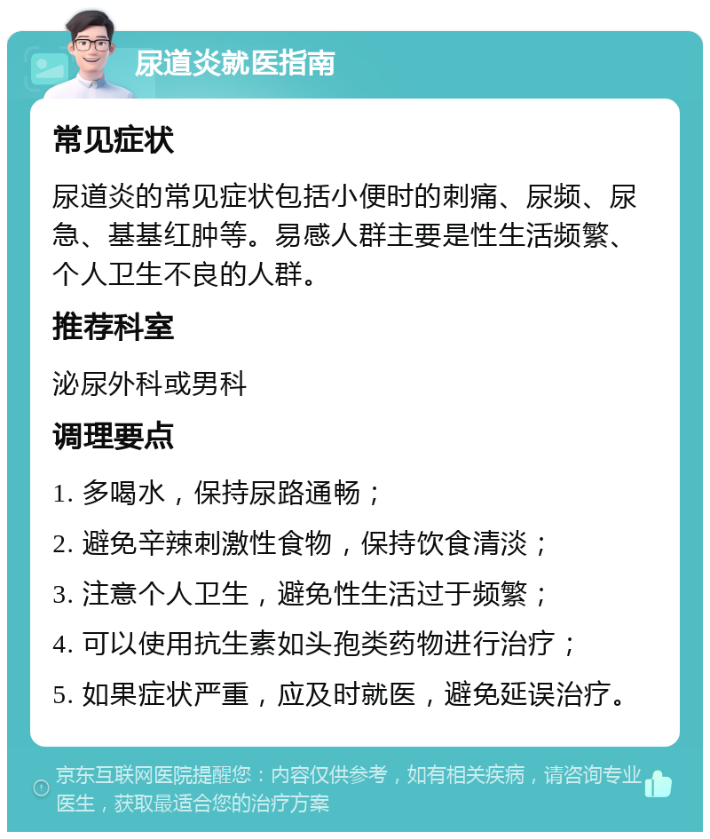 尿道炎就医指南 常见症状 尿道炎的常见症状包括小便时的刺痛、尿频、尿急、基基红肿等。易感人群主要是性生活频繁、个人卫生不良的人群。 推荐科室 泌尿外科或男科 调理要点 1. 多喝水，保持尿路通畅； 2. 避免辛辣刺激性食物，保持饮食清淡； 3. 注意个人卫生，避免性生活过于频繁； 4. 可以使用抗生素如头孢类药物进行治疗； 5. 如果症状严重，应及时就医，避免延误治疗。