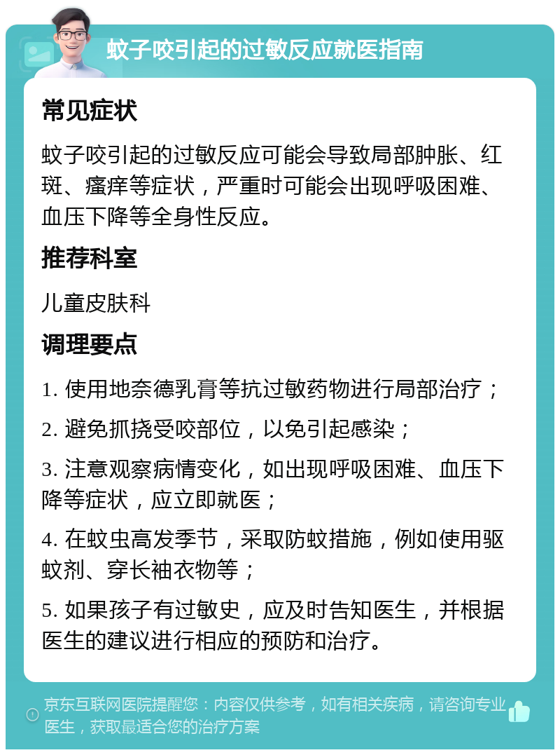 蚊子咬引起的过敏反应就医指南 常见症状 蚊子咬引起的过敏反应可能会导致局部肿胀、红斑、瘙痒等症状，严重时可能会出现呼吸困难、血压下降等全身性反应。 推荐科室 儿童皮肤科 调理要点 1. 使用地奈德乳膏等抗过敏药物进行局部治疗； 2. 避免抓挠受咬部位，以免引起感染； 3. 注意观察病情变化，如出现呼吸困难、血压下降等症状，应立即就医； 4. 在蚊虫高发季节，采取防蚊措施，例如使用驱蚊剂、穿长袖衣物等； 5. 如果孩子有过敏史，应及时告知医生，并根据医生的建议进行相应的预防和治疗。