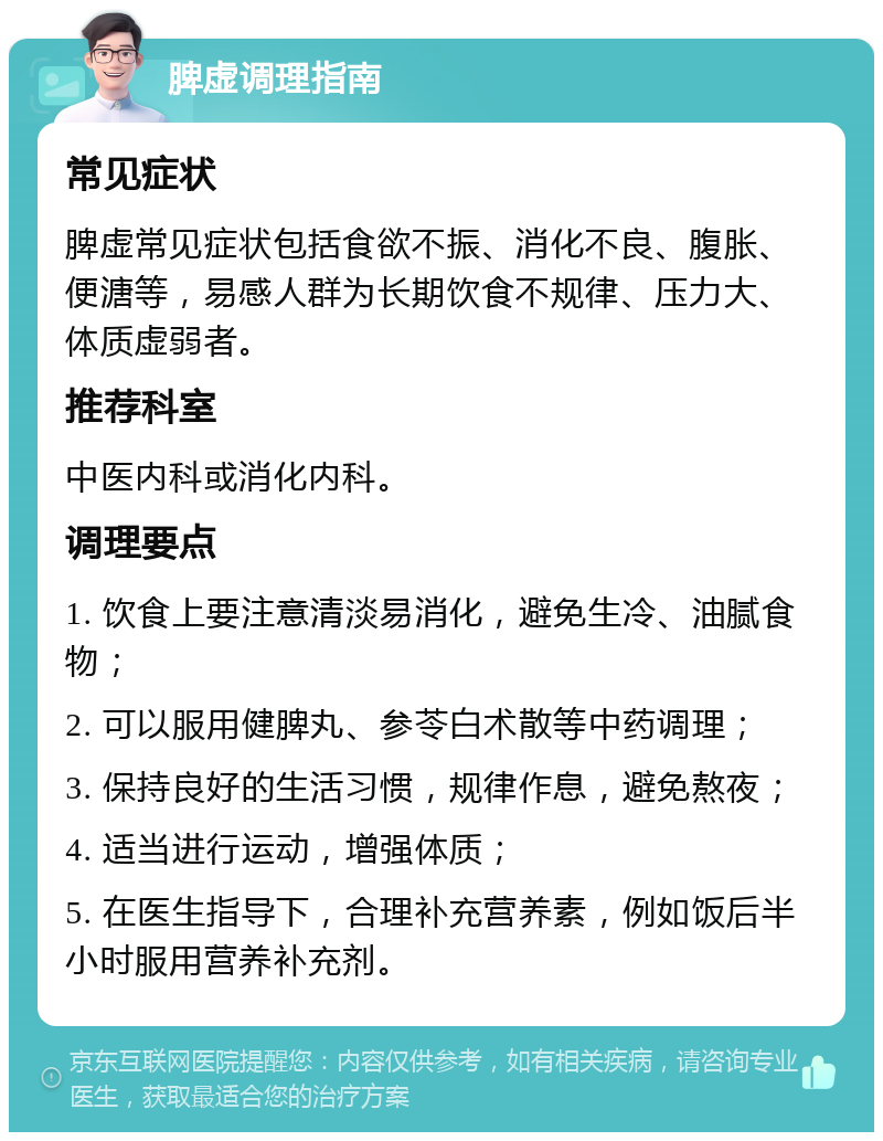 脾虚调理指南 常见症状 脾虚常见症状包括食欲不振、消化不良、腹胀、便溏等，易感人群为长期饮食不规律、压力大、体质虚弱者。 推荐科室 中医内科或消化内科。 调理要点 1. 饮食上要注意清淡易消化，避免生冷、油腻食物； 2. 可以服用健脾丸、参苓白术散等中药调理； 3. 保持良好的生活习惯，规律作息，避免熬夜； 4. 适当进行运动，增强体质； 5. 在医生指导下，合理补充营养素，例如饭后半小时服用营养补充剂。