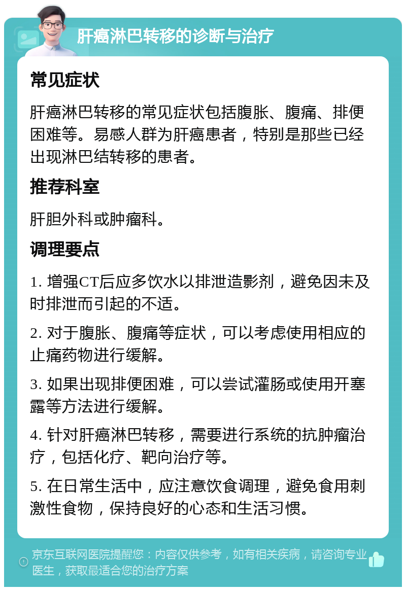 肝癌淋巴转移的诊断与治疗 常见症状 肝癌淋巴转移的常见症状包括腹胀、腹痛、排便困难等。易感人群为肝癌患者，特别是那些已经出现淋巴结转移的患者。 推荐科室 肝胆外科或肿瘤科。 调理要点 1. 增强CT后应多饮水以排泄造影剂，避免因未及时排泄而引起的不适。 2. 对于腹胀、腹痛等症状，可以考虑使用相应的止痛药物进行缓解。 3. 如果出现排便困难，可以尝试灌肠或使用开塞露等方法进行缓解。 4. 针对肝癌淋巴转移，需要进行系统的抗肿瘤治疗，包括化疗、靶向治疗等。 5. 在日常生活中，应注意饮食调理，避免食用刺激性食物，保持良好的心态和生活习惯。