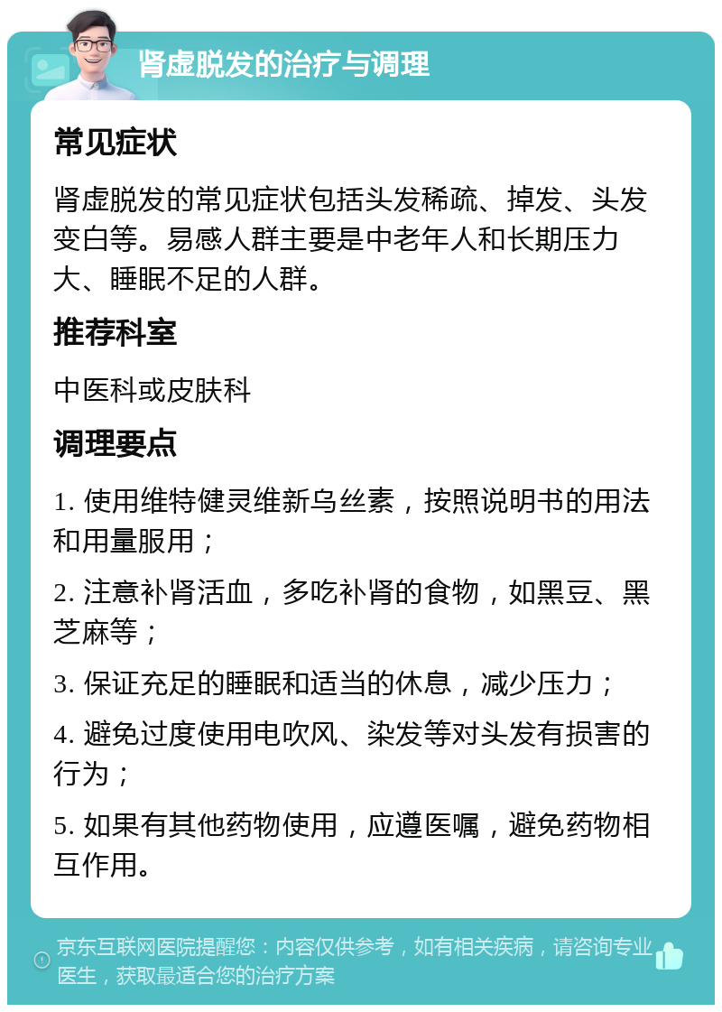 肾虚脱发的治疗与调理 常见症状 肾虚脱发的常见症状包括头发稀疏、掉发、头发变白等。易感人群主要是中老年人和长期压力大、睡眠不足的人群。 推荐科室 中医科或皮肤科 调理要点 1. 使用维特健灵维新乌丝素，按照说明书的用法和用量服用； 2. 注意补肾活血，多吃补肾的食物，如黑豆、黑芝麻等； 3. 保证充足的睡眠和适当的休息，减少压力； 4. 避免过度使用电吹风、染发等对头发有损害的行为； 5. 如果有其他药物使用，应遵医嘱，避免药物相互作用。