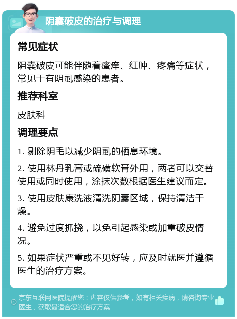 阴囊破皮的治疗与调理 常见症状 阴囊破皮可能伴随着瘙痒、红肿、疼痛等症状，常见于有阴虱感染的患者。 推荐科室 皮肤科 调理要点 1. 剔除阴毛以减少阴虱的栖息环境。 2. 使用林丹乳膏或硫磺软膏外用，两者可以交替使用或同时使用，涂抹次数根据医生建议而定。 3. 使用皮肤康洗液清洗阴囊区域，保持清洁干燥。 4. 避免过度抓挠，以免引起感染或加重破皮情况。 5. 如果症状严重或不见好转，应及时就医并遵循医生的治疗方案。