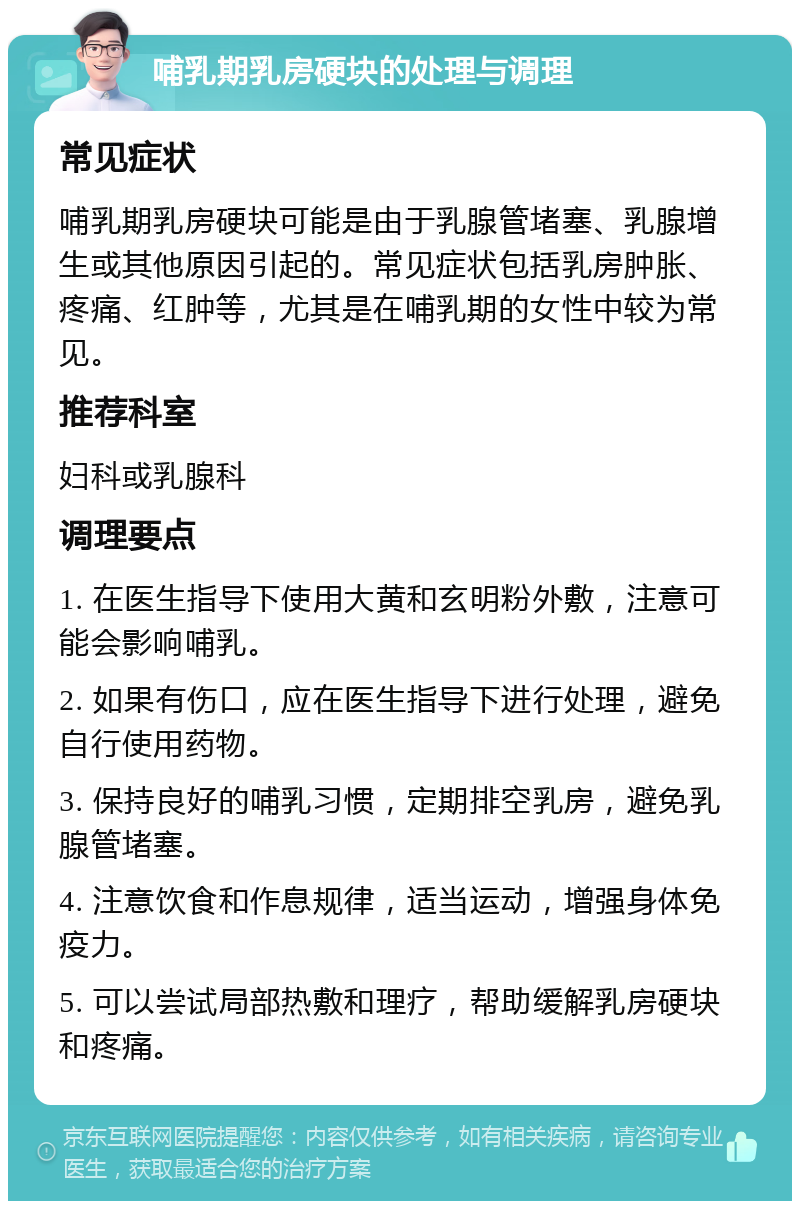 哺乳期乳房硬块的处理与调理 常见症状 哺乳期乳房硬块可能是由于乳腺管堵塞、乳腺增生或其他原因引起的。常见症状包括乳房肿胀、疼痛、红肿等，尤其是在哺乳期的女性中较为常见。 推荐科室 妇科或乳腺科 调理要点 1. 在医生指导下使用大黄和玄明粉外敷，注意可能会影响哺乳。 2. 如果有伤口，应在医生指导下进行处理，避免自行使用药物。 3. 保持良好的哺乳习惯，定期排空乳房，避免乳腺管堵塞。 4. 注意饮食和作息规律，适当运动，增强身体免疫力。 5. 可以尝试局部热敷和理疗，帮助缓解乳房硬块和疼痛。