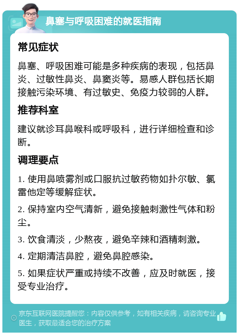 鼻塞与呼吸困难的就医指南 常见症状 鼻塞、呼吸困难可能是多种疾病的表现，包括鼻炎、过敏性鼻炎、鼻窦炎等。易感人群包括长期接触污染环境、有过敏史、免疫力较弱的人群。 推荐科室 建议就诊耳鼻喉科或呼吸科，进行详细检查和诊断。 调理要点 1. 使用鼻喷雾剂或口服抗过敏药物如扑尔敏、氯雷他定等缓解症状。 2. 保持室内空气清新，避免接触刺激性气体和粉尘。 3. 饮食清淡，少熬夜，避免辛辣和酒精刺激。 4. 定期清洁鼻腔，避免鼻腔感染。 5. 如果症状严重或持续不改善，应及时就医，接受专业治疗。