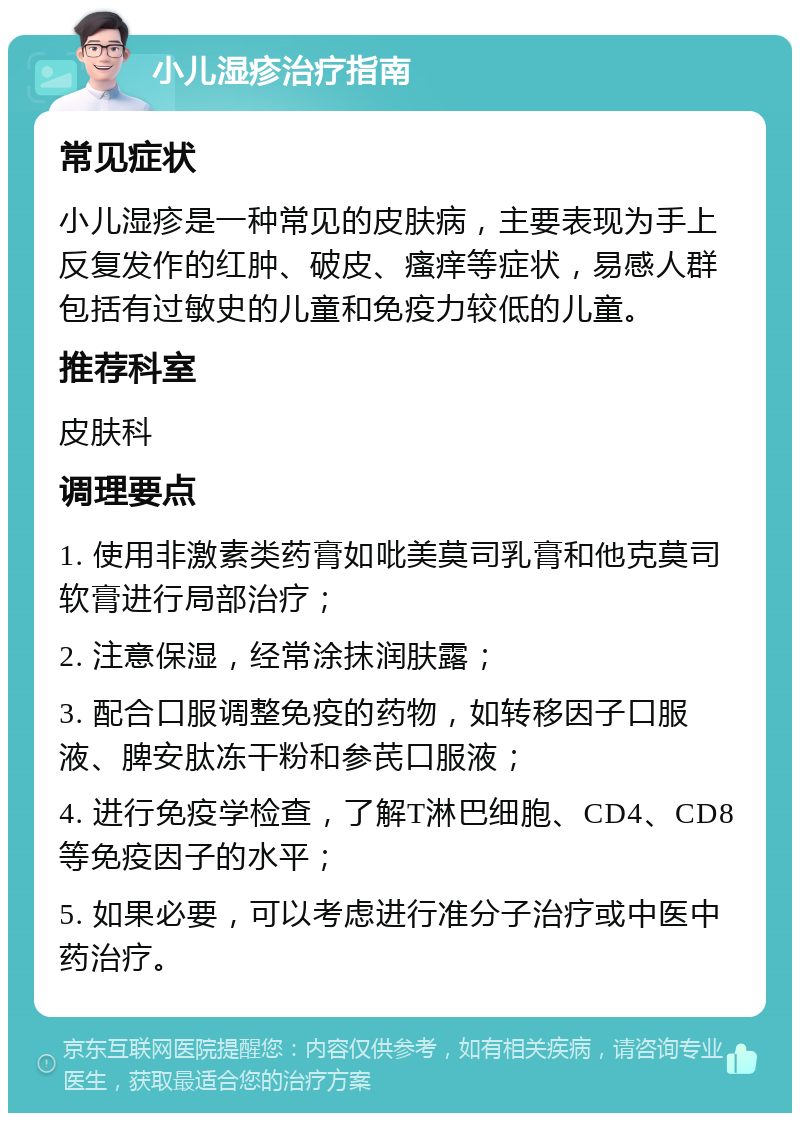 小儿湿疹治疗指南 常见症状 小儿湿疹是一种常见的皮肤病，主要表现为手上反复发作的红肿、破皮、瘙痒等症状，易感人群包括有过敏史的儿童和免疫力较低的儿童。 推荐科室 皮肤科 调理要点 1. 使用非激素类药膏如吡美莫司乳膏和他克莫司软膏进行局部治疗； 2. 注意保湿，经常涂抹润肤露； 3. 配合口服调整免疫的药物，如转移因子口服液、脾安肽冻干粉和参芪口服液； 4. 进行免疫学检查，了解T淋巴细胞、CD4、CD8等免疫因子的水平； 5. 如果必要，可以考虑进行准分子治疗或中医中药治疗。