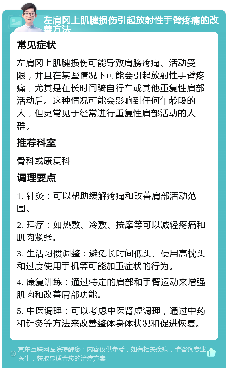 左肩冈上肌腱损伤引起放射性手臂疼痛的改善方法 常见症状 左肩冈上肌腱损伤可能导致肩膀疼痛、活动受限，并且在某些情况下可能会引起放射性手臂疼痛，尤其是在长时间骑自行车或其他重复性肩部活动后。这种情况可能会影响到任何年龄段的人，但更常见于经常进行重复性肩部活动的人群。 推荐科室 骨科或康复科 调理要点 1. 针灸：可以帮助缓解疼痛和改善肩部活动范围。 2. 理疗：如热敷、冷敷、按摩等可以减轻疼痛和肌肉紧张。 3. 生活习惯调整：避免长时间低头、使用高枕头和过度使用手机等可能加重症状的行为。 4. 康复训练：通过特定的肩部和手臂运动来增强肌肉和改善肩部功能。 5. 中医调理：可以考虑中医肾虚调理，通过中药和针灸等方法来改善整体身体状况和促进恢复。