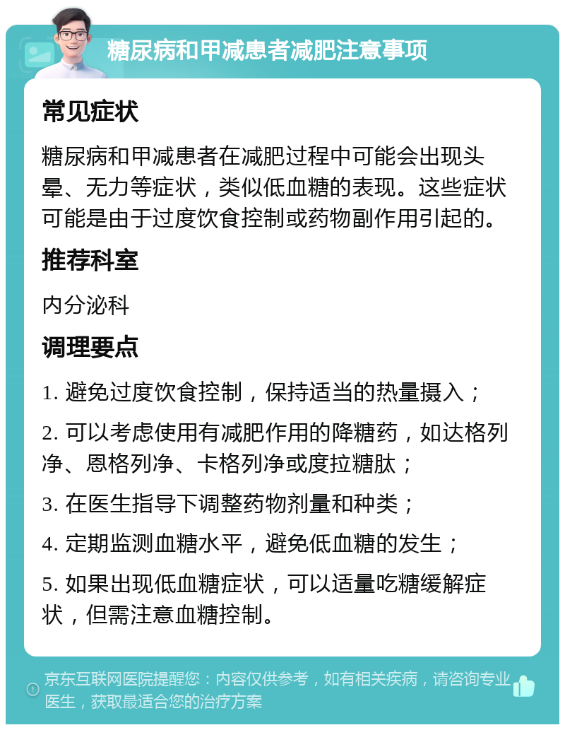 糖尿病和甲减患者减肥注意事项 常见症状 糖尿病和甲减患者在减肥过程中可能会出现头晕、无力等症状，类似低血糖的表现。这些症状可能是由于过度饮食控制或药物副作用引起的。 推荐科室 内分泌科 调理要点 1. 避免过度饮食控制，保持适当的热量摄入； 2. 可以考虑使用有减肥作用的降糖药，如达格列净、恩格列净、卡格列净或度拉糖肽； 3. 在医生指导下调整药物剂量和种类； 4. 定期监测血糖水平，避免低血糖的发生； 5. 如果出现低血糖症状，可以适量吃糖缓解症状，但需注意血糖控制。