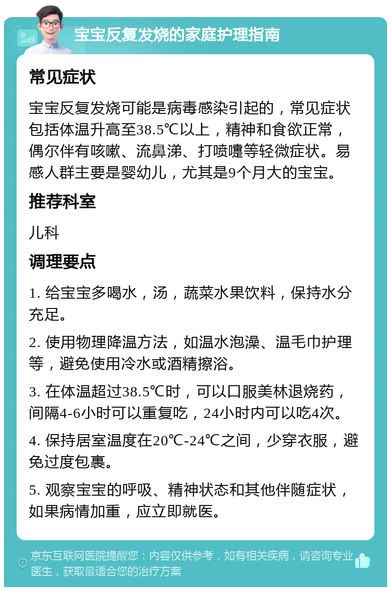 宝宝反复发烧的家庭护理指南 常见症状 宝宝反复发烧可能是病毒感染引起的，常见症状包括体温升高至38.5℃以上，精神和食欲正常，偶尔伴有咳嗽、流鼻涕、打喷嚏等轻微症状。易感人群主要是婴幼儿，尤其是9个月大的宝宝。 推荐科室 儿科 调理要点 1. 给宝宝多喝水，汤，蔬菜水果饮料，保持水分充足。 2. 使用物理降温方法，如温水泡澡、温毛巾护理等，避免使用冷水或酒精擦浴。 3. 在体温超过38.5℃时，可以口服美林退烧药，间隔4-6小时可以重复吃，24小时内可以吃4次。 4. 保持居室温度在20℃-24℃之间，少穿衣服，避免过度包裹。 5. 观察宝宝的呼吸、精神状态和其他伴随症状，如果病情加重，应立即就医。