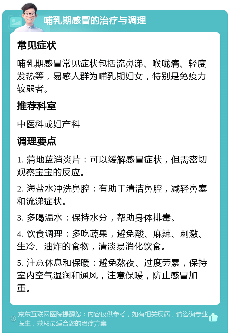 哺乳期感冒的治疗与调理 常见症状 哺乳期感冒常见症状包括流鼻涕、喉咙痛、轻度发热等，易感人群为哺乳期妇女，特别是免疫力较弱者。 推荐科室 中医科或妇产科 调理要点 1. 蒲地蓝消炎片：可以缓解感冒症状，但需密切观察宝宝的反应。 2. 海盐水冲洗鼻腔：有助于清洁鼻腔，减轻鼻塞和流涕症状。 3. 多喝温水：保持水分，帮助身体排毒。 4. 饮食调理：多吃蔬果，避免酸、麻辣、刺激、生冷、油炸的食物，清淡易消化饮食。 5. 注意休息和保暖：避免熬夜、过度劳累，保持室内空气湿润和通风，注意保暖，防止感冒加重。