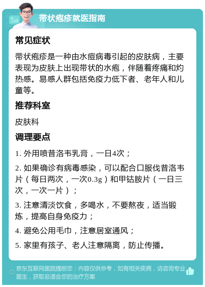 带状疱疹就医指南 常见症状 带状疱疹是一种由水痘病毒引起的皮肤病，主要表现为皮肤上出现带状的水疱，伴随着疼痛和灼热感。易感人群包括免疫力低下者、老年人和儿童等。 推荐科室 皮肤科 调理要点 1. 外用喷昔洛韦乳膏，一日4次； 2. 如果确诊有病毒感染，可以配合口服伐昔洛韦片（每日两次，一次0.3g）和甲钴胺片（一日三次，一次一片）； 3. 注意清淡饮食，多喝水，不要熬夜，适当锻炼，提高自身免疫力； 4. 避免公用毛巾，注意居室通风； 5. 家里有孩子、老人注意隔离，防止传播。