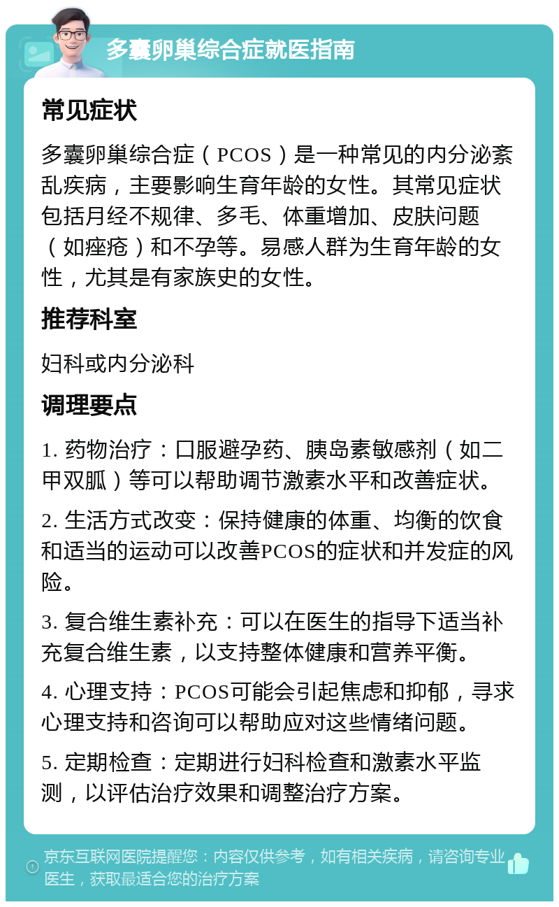 多囊卵巢综合症就医指南 常见症状 多囊卵巢综合症（PCOS）是一种常见的内分泌紊乱疾病，主要影响生育年龄的女性。其常见症状包括月经不规律、多毛、体重增加、皮肤问题（如痤疮）和不孕等。易感人群为生育年龄的女性，尤其是有家族史的女性。 推荐科室 妇科或内分泌科 调理要点 1. 药物治疗：口服避孕药、胰岛素敏感剂（如二甲双胍）等可以帮助调节激素水平和改善症状。 2. 生活方式改变：保持健康的体重、均衡的饮食和适当的运动可以改善PCOS的症状和并发症的风险。 3. 复合维生素补充：可以在医生的指导下适当补充复合维生素，以支持整体健康和营养平衡。 4. 心理支持：PCOS可能会引起焦虑和抑郁，寻求心理支持和咨询可以帮助应对这些情绪问题。 5. 定期检查：定期进行妇科检查和激素水平监测，以评估治疗效果和调整治疗方案。