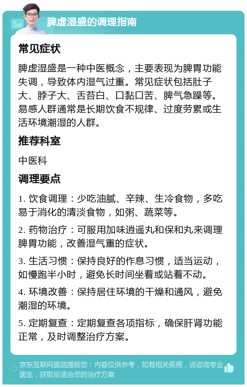 脾虚湿盛的调理指南 常见症状 脾虚湿盛是一种中医概念，主要表现为脾胃功能失调，导致体内湿气过重。常见症状包括肚子大、脖子大、舌苔白、口黏口苦、脾气急躁等。易感人群通常是长期饮食不规律、过度劳累或生活环境潮湿的人群。 推荐科室 中医科 调理要点 1. 饮食调理：少吃油腻、辛辣、生冷食物，多吃易于消化的清淡食物，如粥、蔬菜等。 2. 药物治疗：可服用加味逍遥丸和保和丸来调理脾胃功能，改善湿气重的症状。 3. 生活习惯：保持良好的作息习惯，适当运动，如慢跑半小时，避免长时间坐着或站着不动。 4. 环境改善：保持居住环境的干燥和通风，避免潮湿的环境。 5. 定期复查：定期复查各项指标，确保肝肾功能正常，及时调整治疗方案。