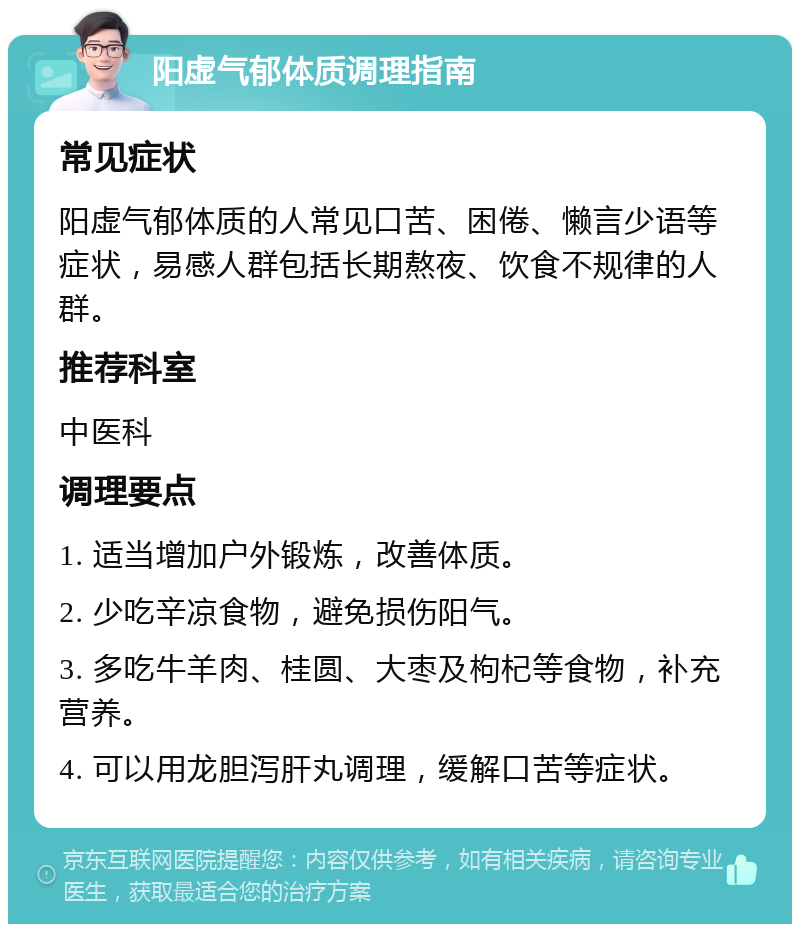 阳虚气郁体质调理指南 常见症状 阳虚气郁体质的人常见口苦、困倦、懒言少语等症状，易感人群包括长期熬夜、饮食不规律的人群。 推荐科室 中医科 调理要点 1. 适当增加户外锻炼，改善体质。 2. 少吃辛凉食物，避免损伤阳气。 3. 多吃牛羊肉、桂圆、大枣及枸杞等食物，补充营养。 4. 可以用龙胆泻肝丸调理，缓解口苦等症状。