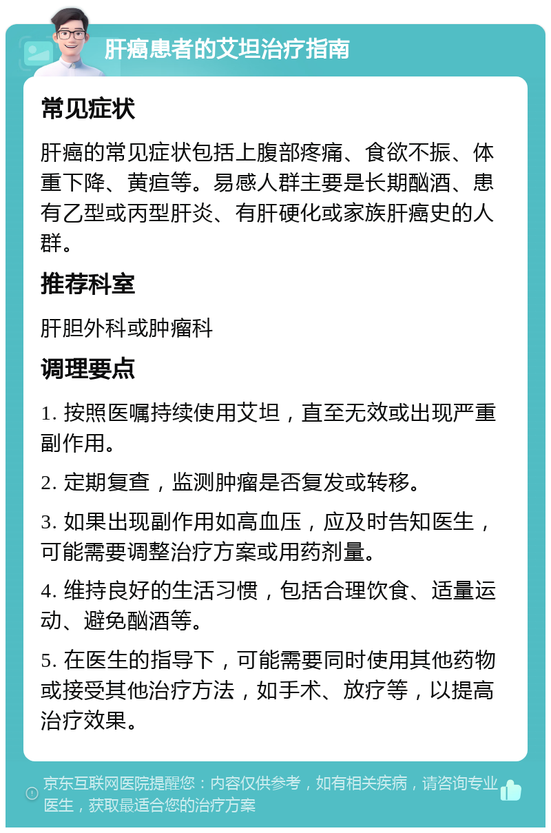 肝癌患者的艾坦治疗指南 常见症状 肝癌的常见症状包括上腹部疼痛、食欲不振、体重下降、黄疸等。易感人群主要是长期酗酒、患有乙型或丙型肝炎、有肝硬化或家族肝癌史的人群。 推荐科室 肝胆外科或肿瘤科 调理要点 1. 按照医嘱持续使用艾坦，直至无效或出现严重副作用。 2. 定期复查，监测肿瘤是否复发或转移。 3. 如果出现副作用如高血压，应及时告知医生，可能需要调整治疗方案或用药剂量。 4. 维持良好的生活习惯，包括合理饮食、适量运动、避免酗酒等。 5. 在医生的指导下，可能需要同时使用其他药物或接受其他治疗方法，如手术、放疗等，以提高治疗效果。