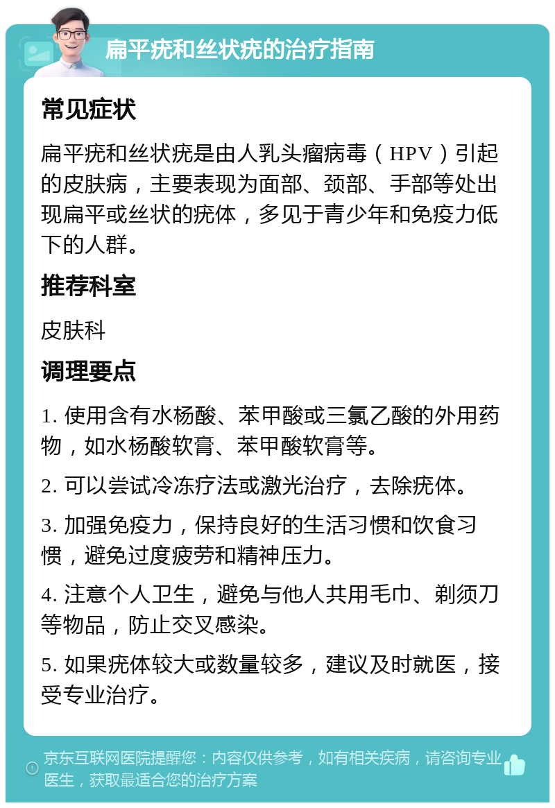 扁平疣和丝状疣的治疗指南 常见症状 扁平疣和丝状疣是由人乳头瘤病毒（HPV）引起的皮肤病，主要表现为面部、颈部、手部等处出现扁平或丝状的疣体，多见于青少年和免疫力低下的人群。 推荐科室 皮肤科 调理要点 1. 使用含有水杨酸、苯甲酸或三氯乙酸的外用药物，如水杨酸软膏、苯甲酸软膏等。 2. 可以尝试冷冻疗法或激光治疗，去除疣体。 3. 加强免疫力，保持良好的生活习惯和饮食习惯，避免过度疲劳和精神压力。 4. 注意个人卫生，避免与他人共用毛巾、剃须刀等物品，防止交叉感染。 5. 如果疣体较大或数量较多，建议及时就医，接受专业治疗。