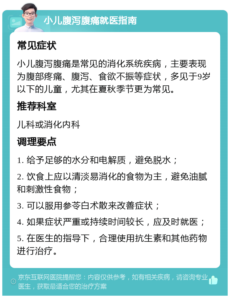 小儿腹泻腹痛就医指南 常见症状 小儿腹泻腹痛是常见的消化系统疾病，主要表现为腹部疼痛、腹泻、食欲不振等症状，多见于9岁以下的儿童，尤其在夏秋季节更为常见。 推荐科室 儿科或消化内科 调理要点 1. 给予足够的水分和电解质，避免脱水； 2. 饮食上应以清淡易消化的食物为主，避免油腻和刺激性食物； 3. 可以服用参苓白术散来改善症状； 4. 如果症状严重或持续时间较长，应及时就医； 5. 在医生的指导下，合理使用抗生素和其他药物进行治疗。