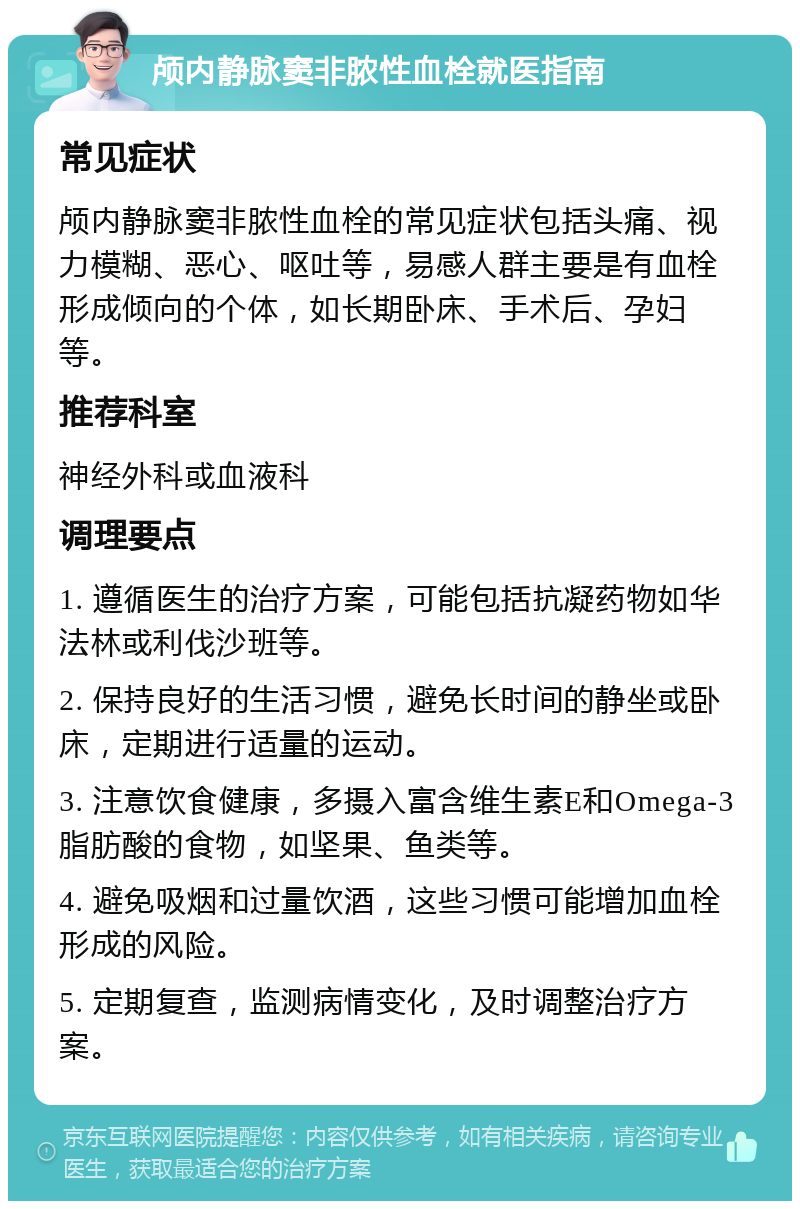 颅内静脉窦非脓性血栓就医指南 常见症状 颅内静脉窦非脓性血栓的常见症状包括头痛、视力模糊、恶心、呕吐等，易感人群主要是有血栓形成倾向的个体，如长期卧床、手术后、孕妇等。 推荐科室 神经外科或血液科 调理要点 1. 遵循医生的治疗方案，可能包括抗凝药物如华法林或利伐沙班等。 2. 保持良好的生活习惯，避免长时间的静坐或卧床，定期进行适量的运动。 3. 注意饮食健康，多摄入富含维生素E和Omega-3脂肪酸的食物，如坚果、鱼类等。 4. 避免吸烟和过量饮酒，这些习惯可能增加血栓形成的风险。 5. 定期复查，监测病情变化，及时调整治疗方案。