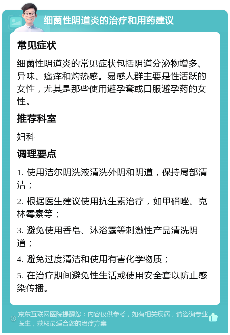 细菌性阴道炎的治疗和用药建议 常见症状 细菌性阴道炎的常见症状包括阴道分泌物增多、异味、瘙痒和灼热感。易感人群主要是性活跃的女性，尤其是那些使用避孕套或口服避孕药的女性。 推荐科室 妇科 调理要点 1. 使用洁尔阴洗液清洗外阴和阴道，保持局部清洁； 2. 根据医生建议使用抗生素治疗，如甲硝唑、克林霉素等； 3. 避免使用香皂、沐浴露等刺激性产品清洗阴道； 4. 避免过度清洁和使用有害化学物质； 5. 在治疗期间避免性生活或使用安全套以防止感染传播。