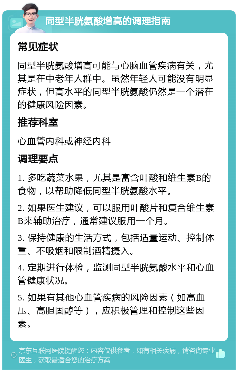 同型半胱氨酸增高的调理指南 常见症状 同型半胱氨酸增高可能与心脑血管疾病有关，尤其是在中老年人群中。虽然年轻人可能没有明显症状，但高水平的同型半胱氨酸仍然是一个潜在的健康风险因素。 推荐科室 心血管内科或神经内科 调理要点 1. 多吃蔬菜水果，尤其是富含叶酸和维生素B的食物，以帮助降低同型半胱氨酸水平。 2. 如果医生建议，可以服用叶酸片和复合维生素B来辅助治疗，通常建议服用一个月。 3. 保持健康的生活方式，包括适量运动、控制体重、不吸烟和限制酒精摄入。 4. 定期进行体检，监测同型半胱氨酸水平和心血管健康状况。 5. 如果有其他心血管疾病的风险因素（如高血压、高胆固醇等），应积极管理和控制这些因素。