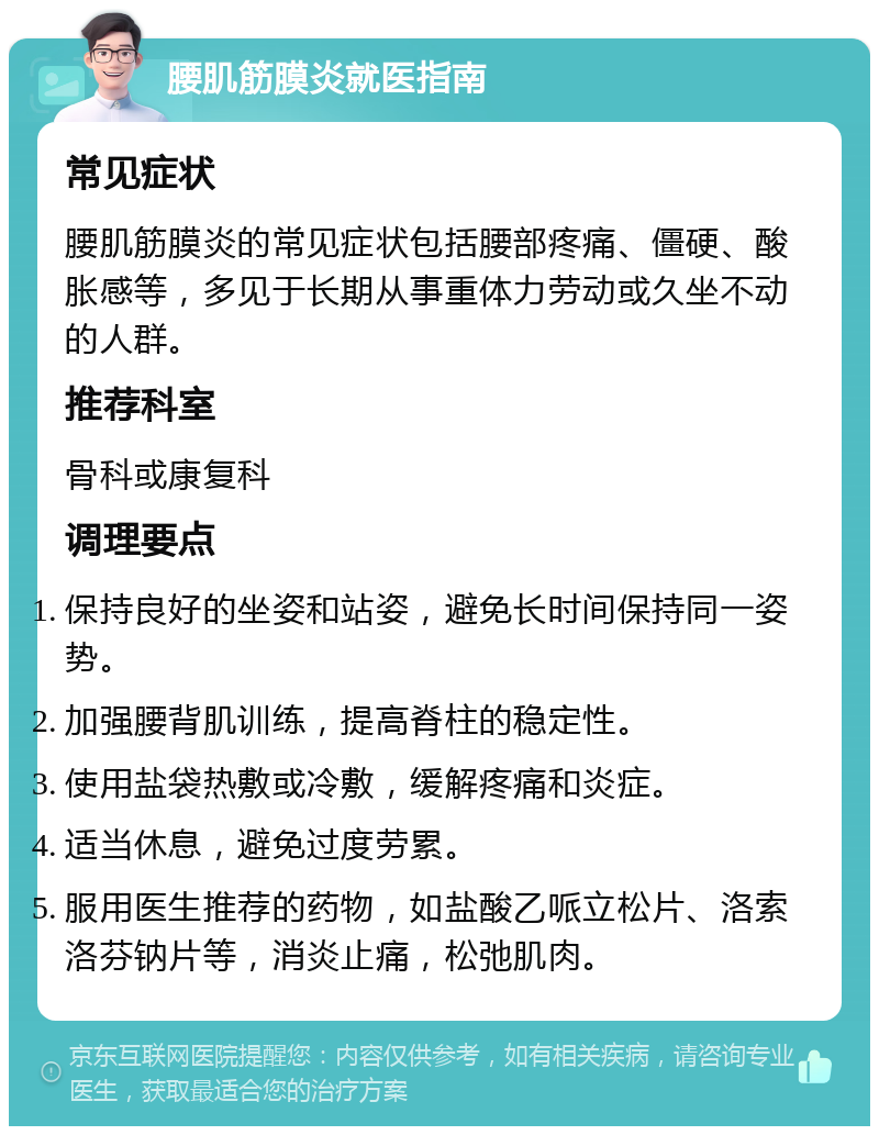 腰肌筋膜炎就医指南 常见症状 腰肌筋膜炎的常见症状包括腰部疼痛、僵硬、酸胀感等，多见于长期从事重体力劳动或久坐不动的人群。 推荐科室 骨科或康复科 调理要点 保持良好的坐姿和站姿，避免长时间保持同一姿势。 加强腰背肌训练，提高脊柱的稳定性。 使用盐袋热敷或冷敷，缓解疼痛和炎症。 适当休息，避免过度劳累。 服用医生推荐的药物，如盐酸乙哌立松片、洛索洛芬钠片等，消炎止痛，松弛肌肉。