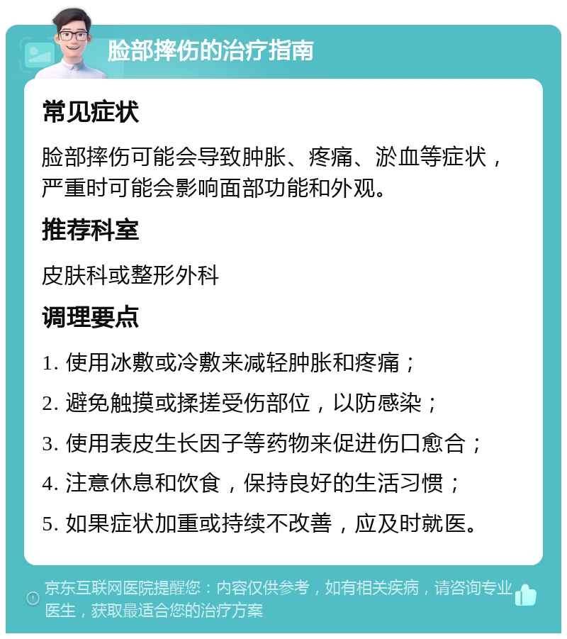 脸部摔伤的治疗指南 常见症状 脸部摔伤可能会导致肿胀、疼痛、淤血等症状，严重时可能会影响面部功能和外观。 推荐科室 皮肤科或整形外科 调理要点 1. 使用冰敷或冷敷来减轻肿胀和疼痛； 2. 避免触摸或揉搓受伤部位，以防感染； 3. 使用表皮生长因子等药物来促进伤口愈合； 4. 注意休息和饮食，保持良好的生活习惯； 5. 如果症状加重或持续不改善，应及时就医。