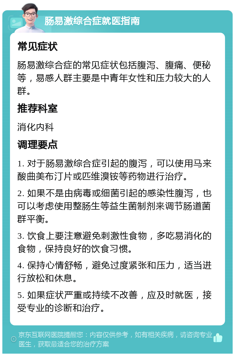 肠易激综合症就医指南 常见症状 肠易激综合症的常见症状包括腹泻、腹痛、便秘等，易感人群主要是中青年女性和压力较大的人群。 推荐科室 消化内科 调理要点 1. 对于肠易激综合症引起的腹泻，可以使用马来酸曲美布汀片或匹维溴铵等药物进行治疗。 2. 如果不是由病毒或细菌引起的感染性腹泻，也可以考虑使用整肠生等益生菌制剂来调节肠道菌群平衡。 3. 饮食上要注意避免刺激性食物，多吃易消化的食物，保持良好的饮食习惯。 4. 保持心情舒畅，避免过度紧张和压力，适当进行放松和休息。 5. 如果症状严重或持续不改善，应及时就医，接受专业的诊断和治疗。