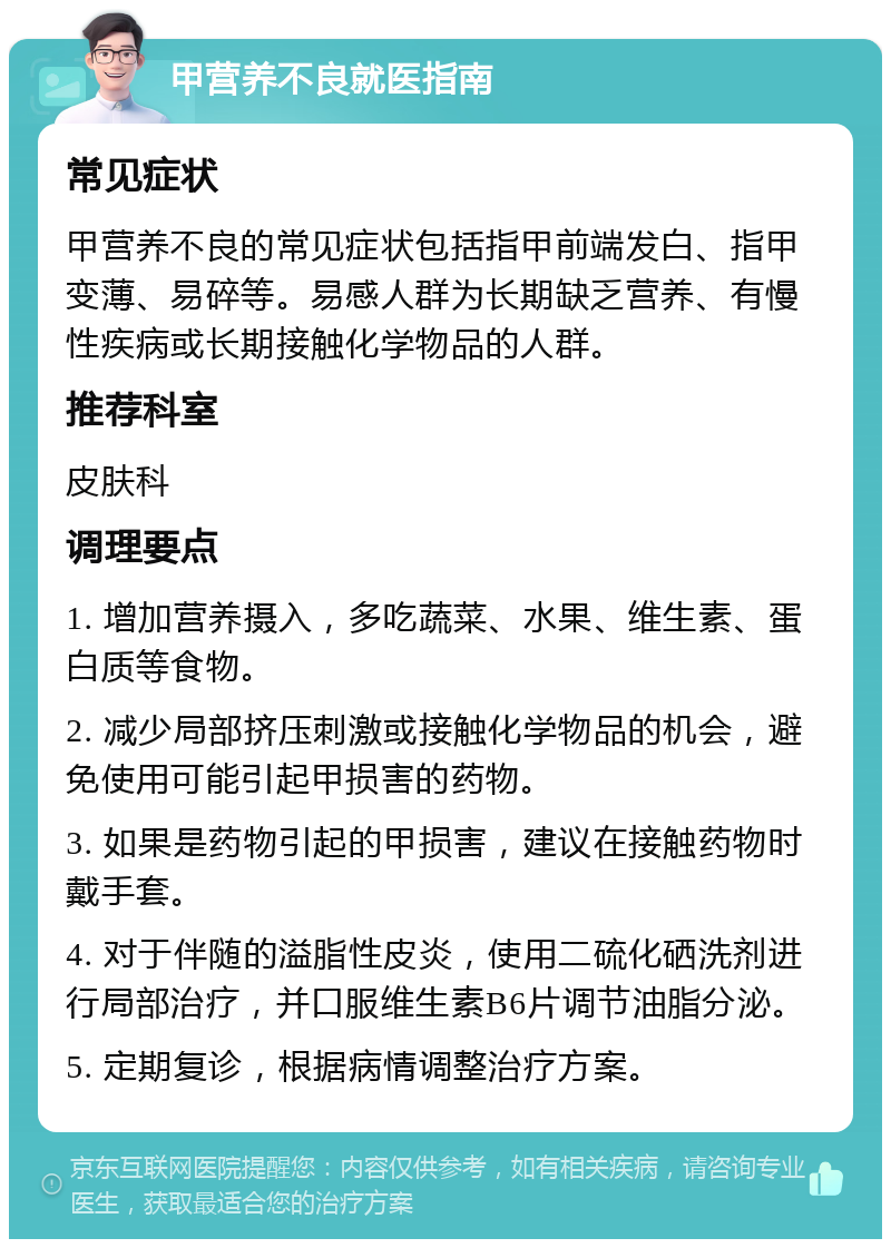 甲营养不良就医指南 常见症状 甲营养不良的常见症状包括指甲前端发白、指甲变薄、易碎等。易感人群为长期缺乏营养、有慢性疾病或长期接触化学物品的人群。 推荐科室 皮肤科 调理要点 1. 增加营养摄入，多吃蔬菜、水果、维生素、蛋白质等食物。 2. 减少局部挤压刺激或接触化学物品的机会，避免使用可能引起甲损害的药物。 3. 如果是药物引起的甲损害，建议在接触药物时戴手套。 4. 对于伴随的溢脂性皮炎，使用二硫化硒洗剂进行局部治疗，并口服维生素B6片调节油脂分泌。 5. 定期复诊，根据病情调整治疗方案。