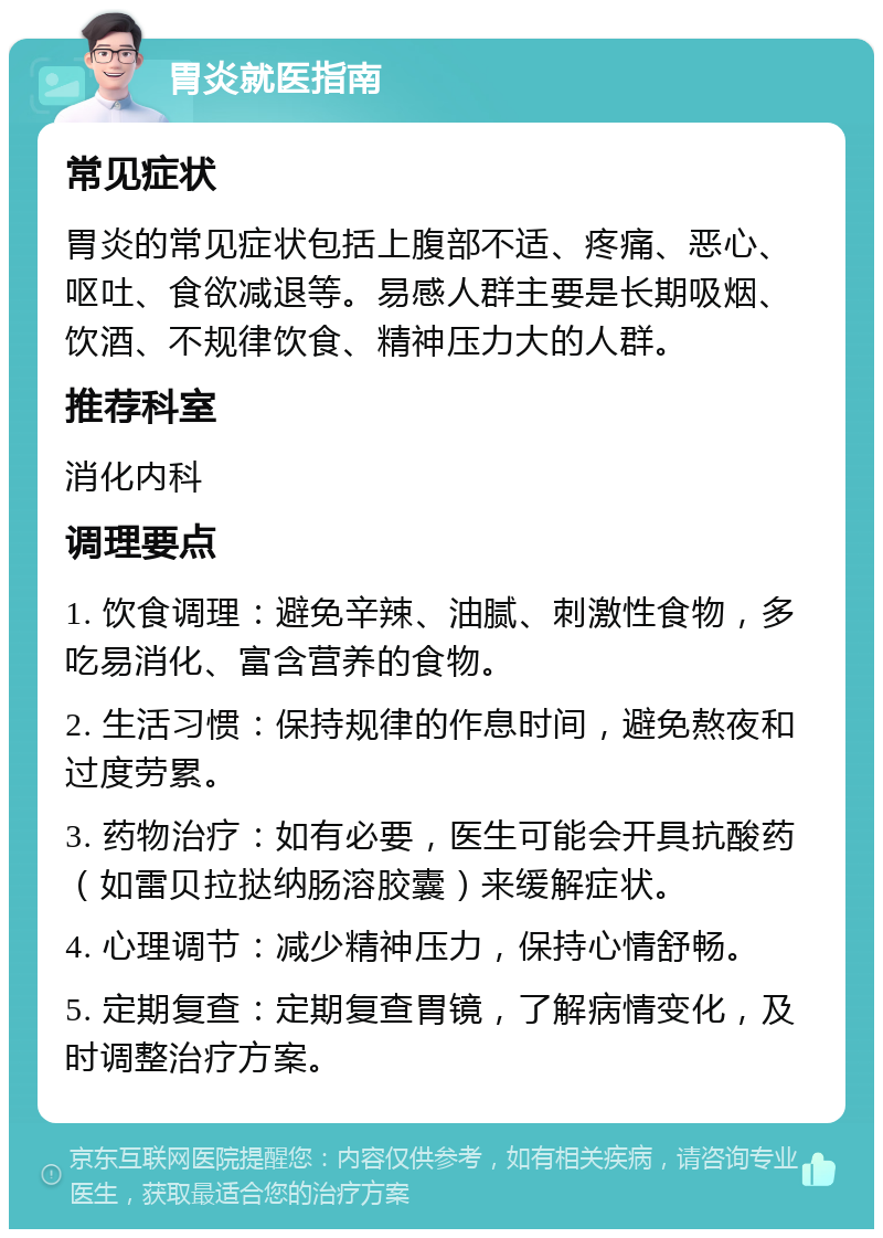 胃炎就医指南 常见症状 胃炎的常见症状包括上腹部不适、疼痛、恶心、呕吐、食欲减退等。易感人群主要是长期吸烟、饮酒、不规律饮食、精神压力大的人群。 推荐科室 消化内科 调理要点 1. 饮食调理：避免辛辣、油腻、刺激性食物，多吃易消化、富含营养的食物。 2. 生活习惯：保持规律的作息时间，避免熬夜和过度劳累。 3. 药物治疗：如有必要，医生可能会开具抗酸药（如雷贝拉挞纳肠溶胶囊）来缓解症状。 4. 心理调节：减少精神压力，保持心情舒畅。 5. 定期复查：定期复查胃镜，了解病情变化，及时调整治疗方案。