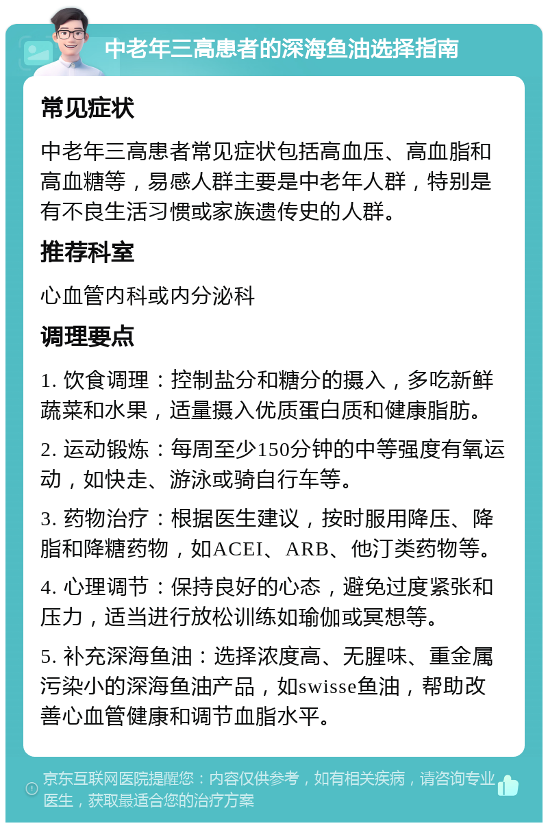 中老年三高患者的深海鱼油选择指南 常见症状 中老年三高患者常见症状包括高血压、高血脂和高血糖等，易感人群主要是中老年人群，特别是有不良生活习惯或家族遗传史的人群。 推荐科室 心血管内科或内分泌科 调理要点 1. 饮食调理：控制盐分和糖分的摄入，多吃新鲜蔬菜和水果，适量摄入优质蛋白质和健康脂肪。 2. 运动锻炼：每周至少150分钟的中等强度有氧运动，如快走、游泳或骑自行车等。 3. 药物治疗：根据医生建议，按时服用降压、降脂和降糖药物，如ACEI、ARB、他汀类药物等。 4. 心理调节：保持良好的心态，避免过度紧张和压力，适当进行放松训练如瑜伽或冥想等。 5. 补充深海鱼油：选择浓度高、无腥味、重金属污染小的深海鱼油产品，如swisse鱼油，帮助改善心血管健康和调节血脂水平。