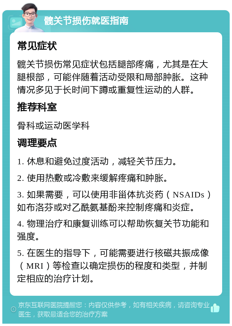 髋关节损伤就医指南 常见症状 髋关节损伤常见症状包括腿部疼痛，尤其是在大腿根部，可能伴随着活动受限和局部肿胀。这种情况多见于长时间下蹲或重复性运动的人群。 推荐科室 骨科或运动医学科 调理要点 1. 休息和避免过度活动，减轻关节压力。 2. 使用热敷或冷敷来缓解疼痛和肿胀。 3. 如果需要，可以使用非甾体抗炎药（NSAIDs）如布洛芬或对乙酰氨基酚来控制疼痛和炎症。 4. 物理治疗和康复训练可以帮助恢复关节功能和强度。 5. 在医生的指导下，可能需要进行核磁共振成像（MRI）等检查以确定损伤的程度和类型，并制定相应的治疗计划。