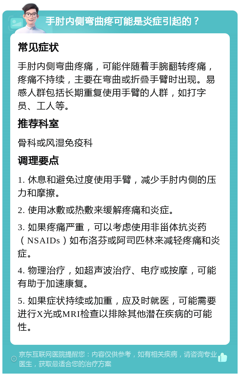 手肘内侧弯曲疼可能是炎症引起的？ 常见症状 手肘内侧弯曲疼痛，可能伴随着手腕翻转疼痛，疼痛不持续，主要在弯曲或折叠手臂时出现。易感人群包括长期重复使用手臂的人群，如打字员、工人等。 推荐科室 骨科或风湿免疫科 调理要点 1. 休息和避免过度使用手臂，减少手肘内侧的压力和摩擦。 2. 使用冰敷或热敷来缓解疼痛和炎症。 3. 如果疼痛严重，可以考虑使用非甾体抗炎药（NSAIDs）如布洛芬或阿司匹林来减轻疼痛和炎症。 4. 物理治疗，如超声波治疗、电疗或按摩，可能有助于加速康复。 5. 如果症状持续或加重，应及时就医，可能需要进行X光或MRI检查以排除其他潜在疾病的可能性。