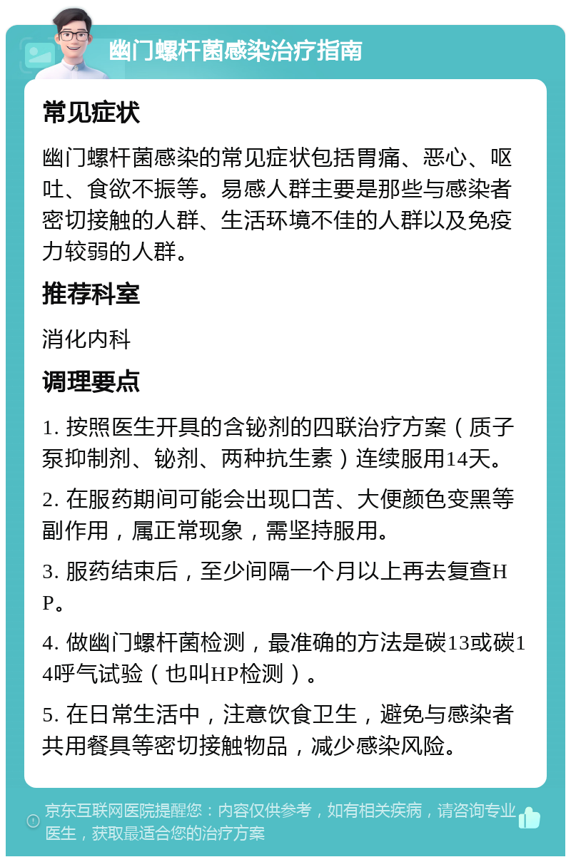 幽门螺杆菌感染治疗指南 常见症状 幽门螺杆菌感染的常见症状包括胃痛、恶心、呕吐、食欲不振等。易感人群主要是那些与感染者密切接触的人群、生活环境不佳的人群以及免疫力较弱的人群。 推荐科室 消化内科 调理要点 1. 按照医生开具的含铋剂的四联治疗方案（质子泵抑制剂、铋剂、两种抗生素）连续服用14天。 2. 在服药期间可能会出现口苦、大便颜色变黑等副作用，属正常现象，需坚持服用。 3. 服药结束后，至少间隔一个月以上再去复查HP。 4. 做幽门螺杆菌检测，最准确的方法是碳13或碳14呼气试验（也叫HP检测）。 5. 在日常生活中，注意饮食卫生，避免与感染者共用餐具等密切接触物品，减少感染风险。