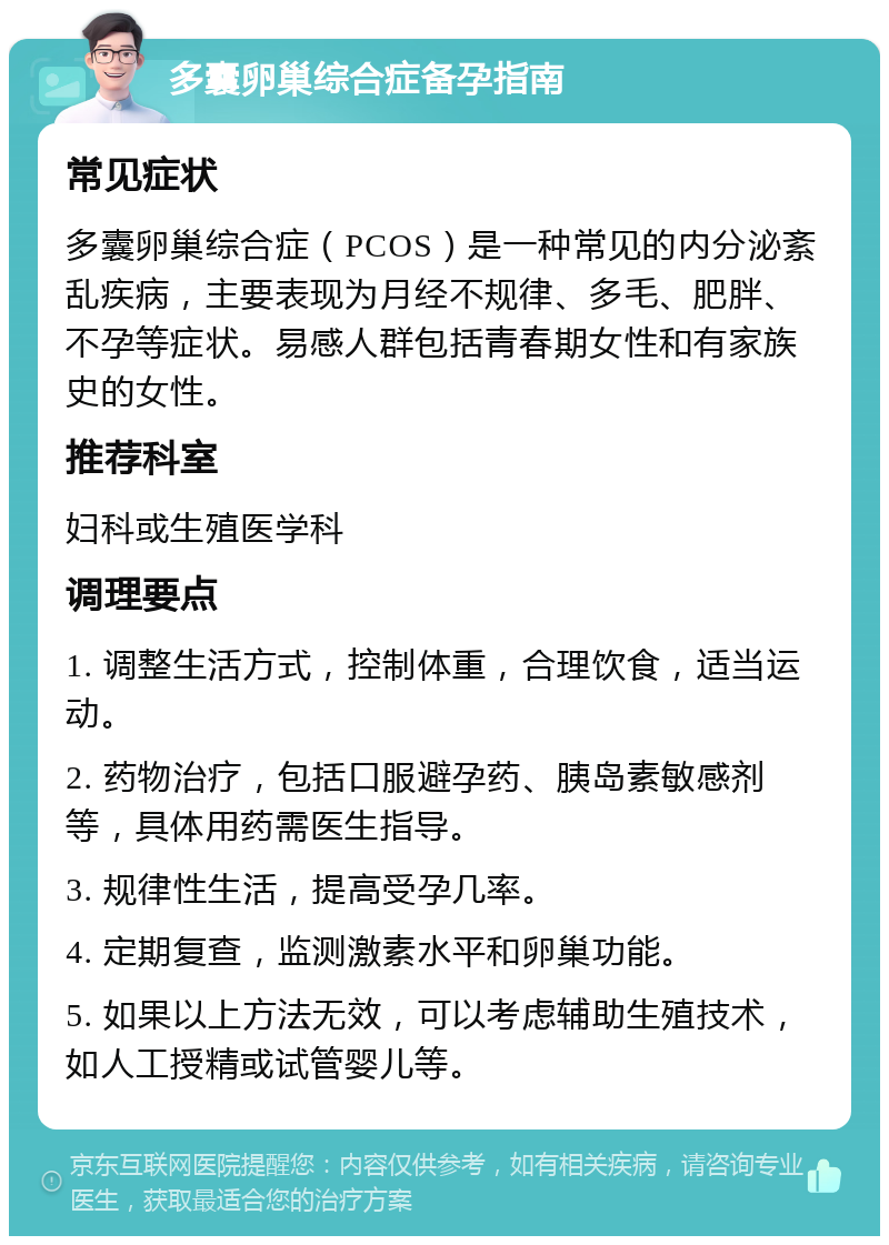 多囊卵巢综合症备孕指南 常见症状 多囊卵巢综合症（PCOS）是一种常见的内分泌紊乱疾病，主要表现为月经不规律、多毛、肥胖、不孕等症状。易感人群包括青春期女性和有家族史的女性。 推荐科室 妇科或生殖医学科 调理要点 1. 调整生活方式，控制体重，合理饮食，适当运动。 2. 药物治疗，包括口服避孕药、胰岛素敏感剂等，具体用药需医生指导。 3. 规律性生活，提高受孕几率。 4. 定期复查，监测激素水平和卵巢功能。 5. 如果以上方法无效，可以考虑辅助生殖技术，如人工授精或试管婴儿等。