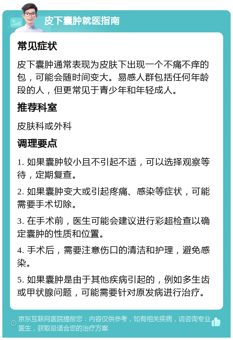 皮下囊肿就医指南 常见症状 皮下囊肿通常表现为皮肤下出现一个不痛不痒的包，可能会随时间变大。易感人群包括任何年龄段的人，但更常见于青少年和年轻成人。 推荐科室 皮肤科或外科 调理要点 1. 如果囊肿较小且不引起不适，可以选择观察等待，定期复查。 2. 如果囊肿变大或引起疼痛、感染等症状，可能需要手术切除。 3. 在手术前，医生可能会建议进行彩超检查以确定囊肿的性质和位置。 4. 手术后，需要注意伤口的清洁和护理，避免感染。 5. 如果囊肿是由于其他疾病引起的，例如多生齿或甲状腺问题，可能需要针对原发病进行治疗。